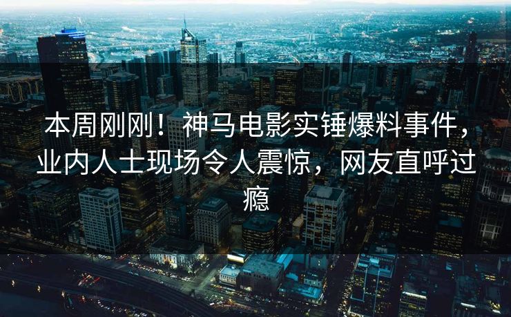 本周刚刚！神马电影实锤爆料事件，业内人士现场令人震惊，网友直呼过瘾