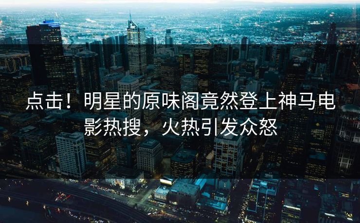 点击！明星的原味阁竟然登上神马电影热搜，火热引发众怒