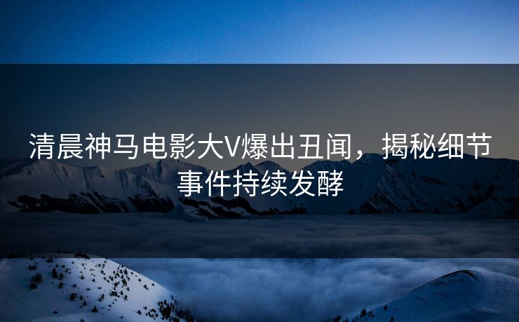 清晨神马电影大V爆出丑闻，揭秘细节事件持续发酵