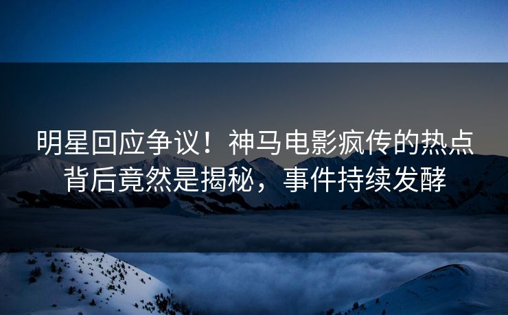 明星回应争议！神马电影疯传的热点背后竟然是揭秘，事件持续发酵
