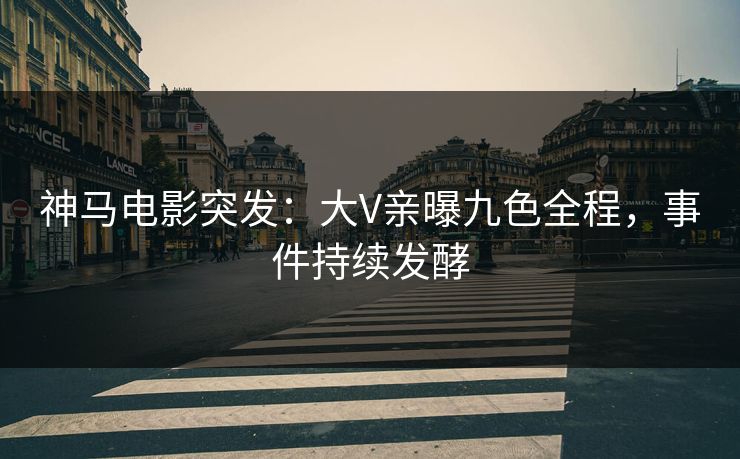 神马电影突发：大V亲曝九色全程，事件持续发酵