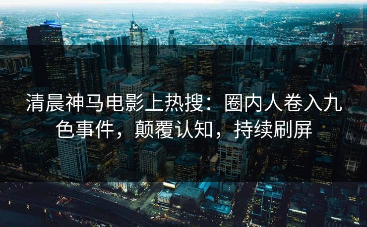 清晨神马电影上热搜：圈内人卷入九色事件，颠覆认知，持续刷屏