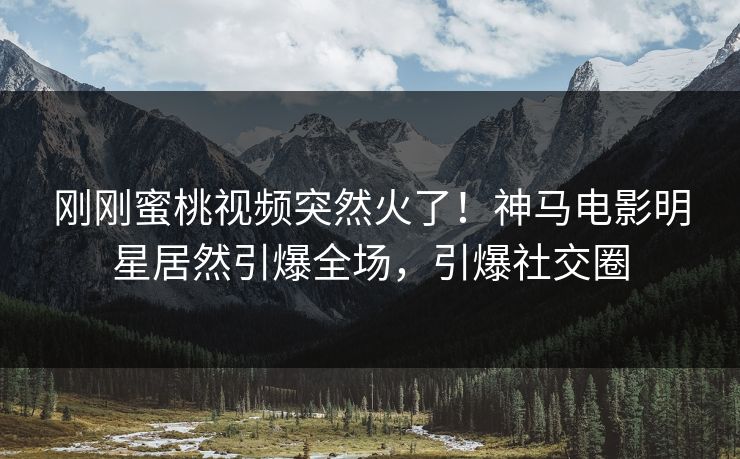 刚刚蜜桃视频突然火了！神马电影明星居然引爆全场，引爆社交圈