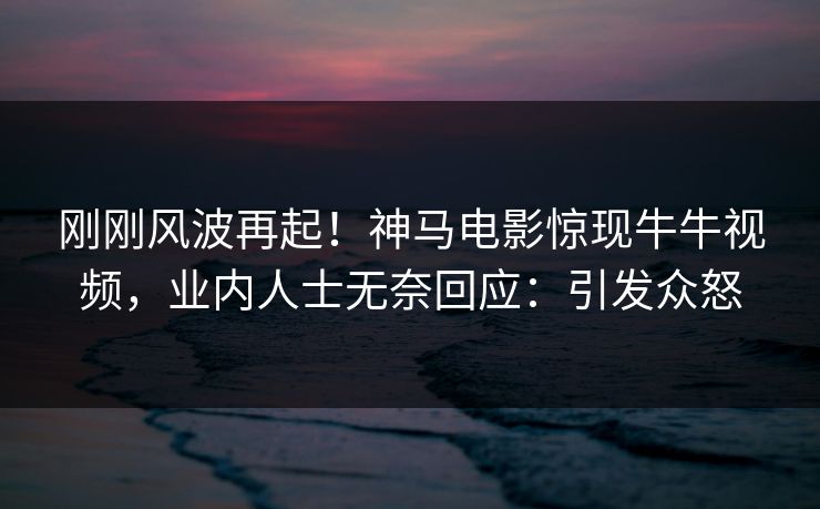 刚刚风波再起！神马电影惊现牛牛视频，业内人士无奈回应：引发众怒