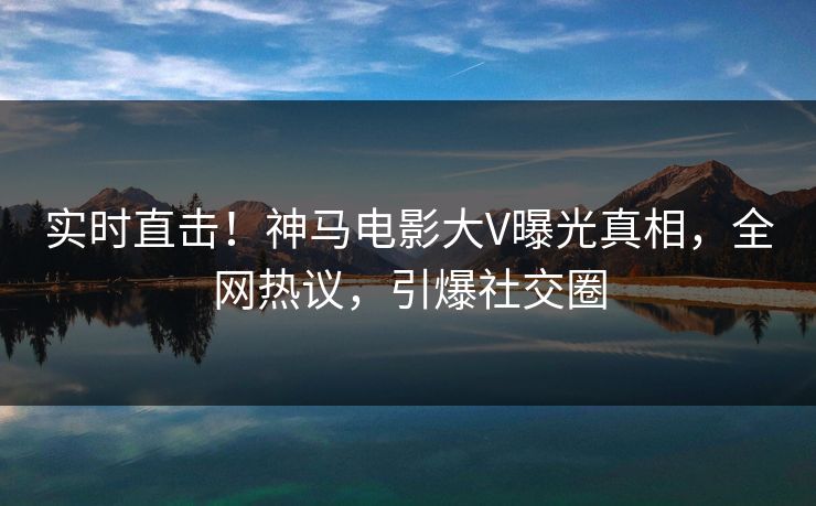 实时直击！神马电影大V曝光真相，全网热议，引爆社交圈