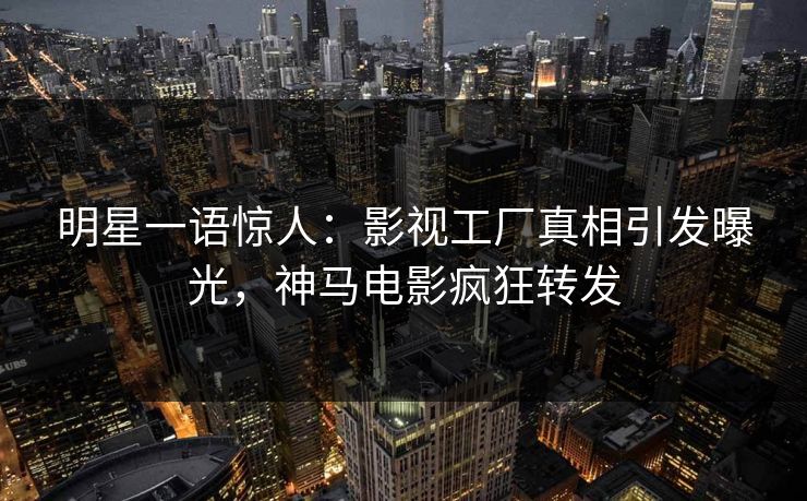 明星一语惊人：影视工厂真相引发曝光，神马电影疯狂转发