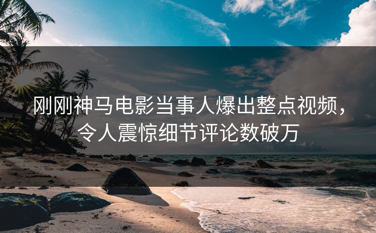 刚刚神马电影当事人爆出整点视频，令人震惊细节评论数破万