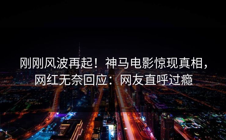 刚刚风波再起！神马电影惊现真相，网红无奈回应：网友直呼过瘾