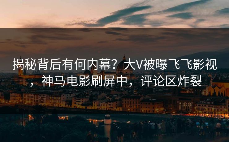 揭秘背后有何内幕？大V被曝飞飞影视，神马电影刷屏中，评论区炸裂