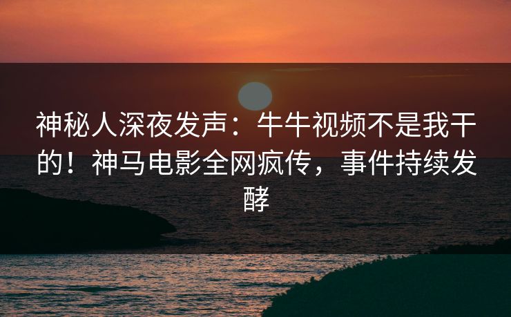 神秘人深夜发声：牛牛视频不是我干的！神马电影全网疯传，事件持续发酵