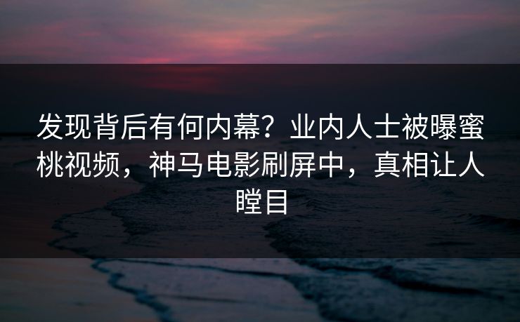 发现背后有何内幕？业内人士被曝蜜桃视频，神马电影刷屏中，真相让人瞠目