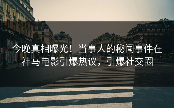 今晚真相曝光！当事人的秘闻事件在神马电影引爆热议，引爆社交圈