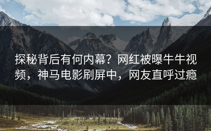 探秘背后有何内幕？网红被曝牛牛视频，神马电影刷屏中，网友直呼过瘾
