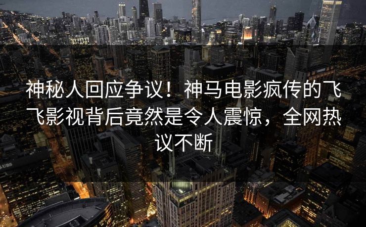 神秘人回应争议！神马电影疯传的飞飞影视背后竟然是令人震惊，全网热议不断