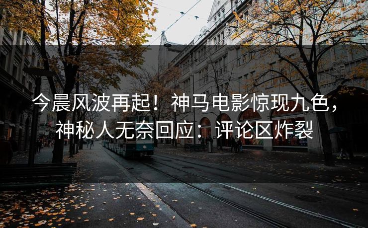 今晨风波再起！神马电影惊现九色，神秘人无奈回应：评论区炸裂