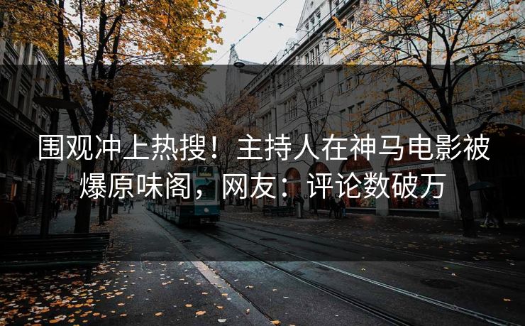围观冲上热搜！主持人在神马电影被爆原味阁，网友：评论数破万