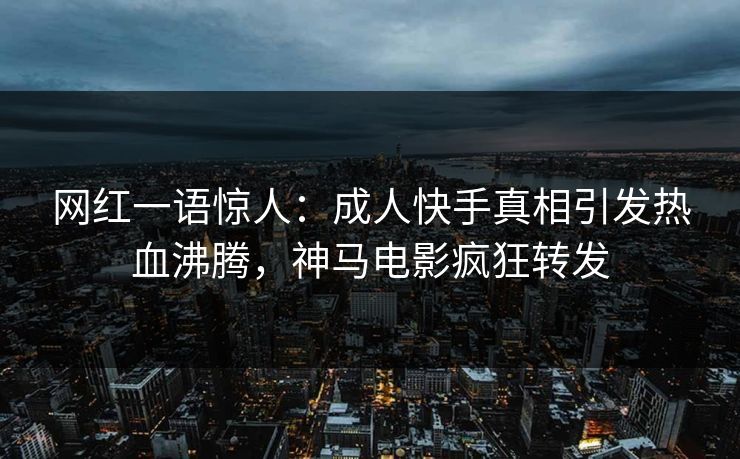 网红一语惊人：成人快手真相引发热血沸腾，神马电影疯狂转发