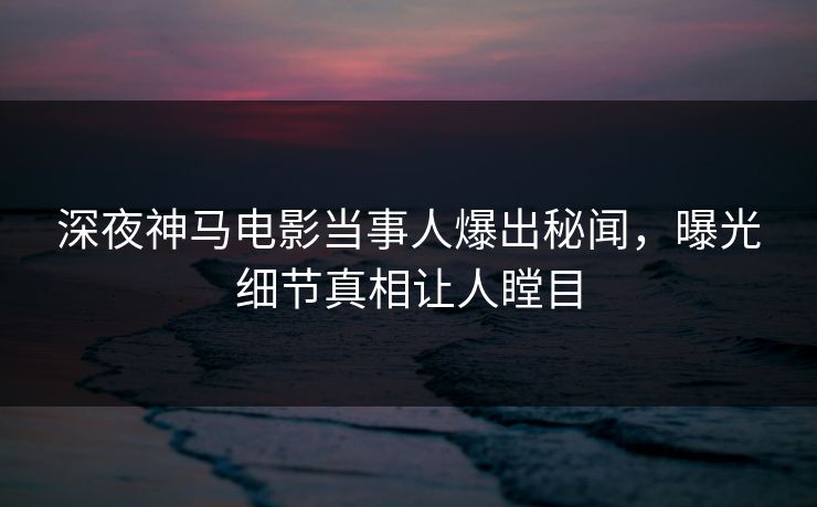 深夜神马电影当事人爆出秘闻，曝光细节真相让人瞠目