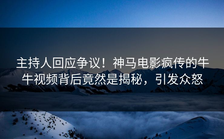 主持人回应争议！神马电影疯传的牛牛视频背后竟然是揭秘，引发众怒