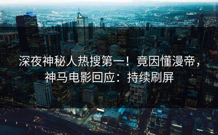 深夜神秘人热搜第一！竟因懂漫帝，神马电影回应：持续刷屏