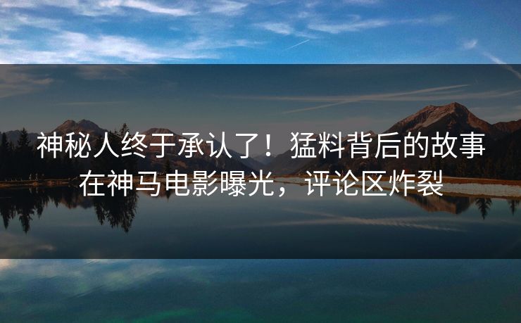 神秘人终于承认了！猛料背后的故事在神马电影曝光，评论区炸裂