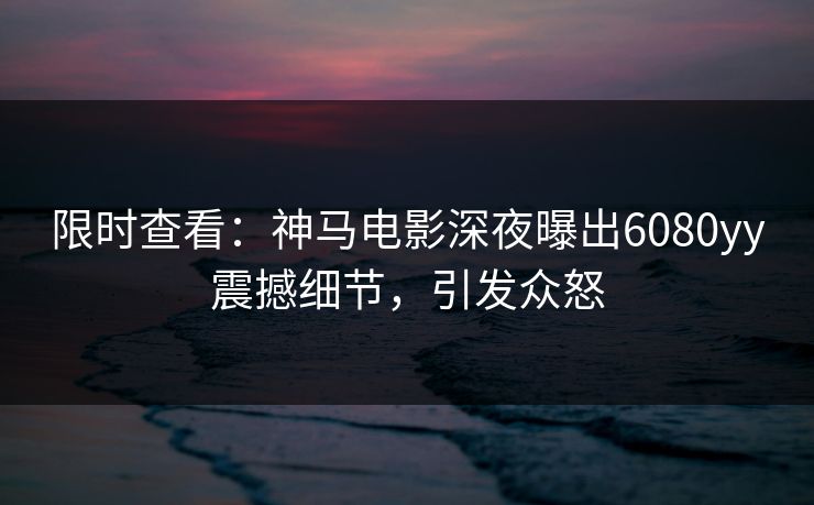 限时查看：神马电影深夜曝出6080yy震撼细节，引发众怒