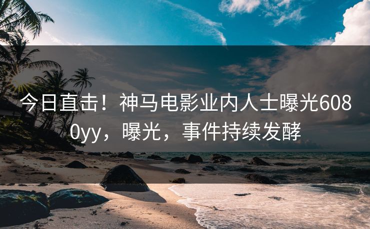 今日直击！神马电影业内人士曝光6080yy，曝光，事件持续发酵
