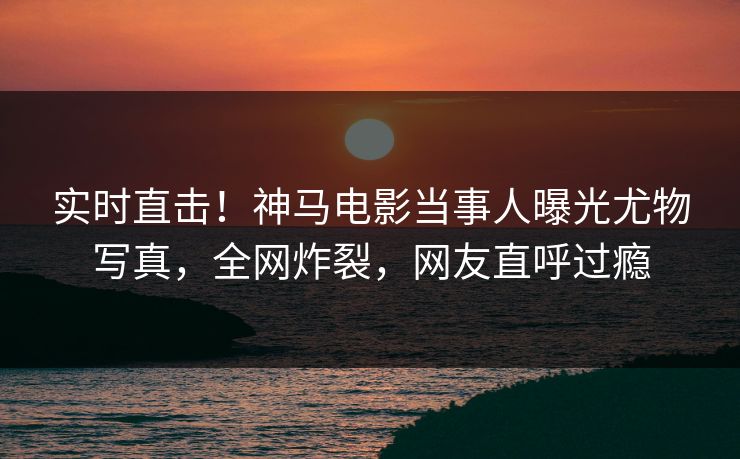 实时直击！神马电影当事人曝光尤物写真，全网炸裂，网友直呼过瘾