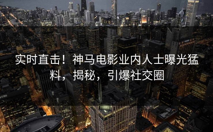 实时直击！神马电影业内人士曝光猛料，揭秘，引爆社交圈