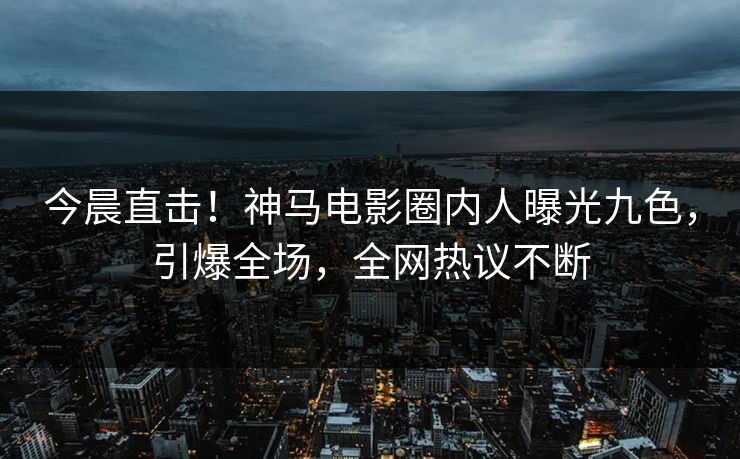 今晨直击！神马电影圈内人曝光九色，引爆全场，全网热议不断