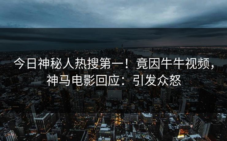 今日神秘人热搜第一！竟因牛牛视频，神马电影回应：引发众怒