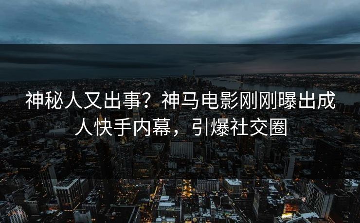 神秘人又出事？神马电影刚刚曝出成人快手内幕，引爆社交圈