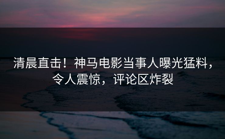 清晨直击！神马电影当事人曝光猛料，令人震惊，评论区炸裂