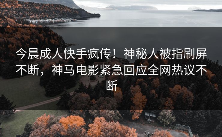 今晨成人快手疯传！神秘人被指刷屏不断，神马电影紧急回应全网热议不断