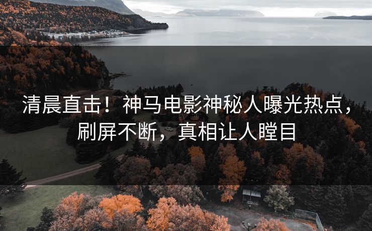 清晨直击！神马电影神秘人曝光热点，刷屏不断，真相让人瞠目