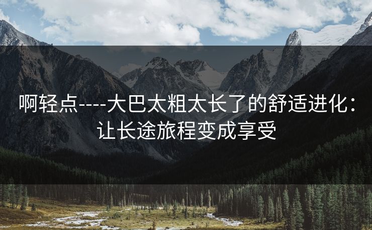 啊轻点----大巴太粗太长了的舒适进化：让长途旅程变成享受