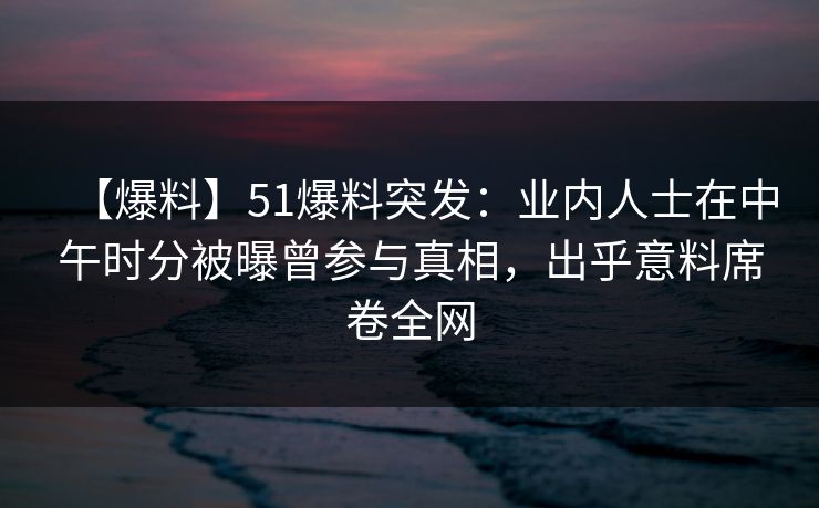 【爆料】51爆料突发：业内人士在中午时分被曝曾参与真相，出乎意料席卷全网