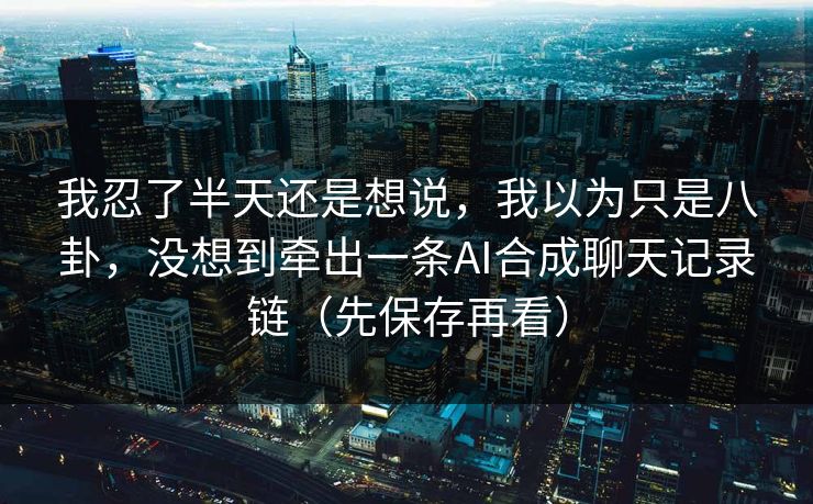 我忍了半天还是想说，我以为只是八卦，没想到牵出一条AI合成聊天记录链（先保存再看）