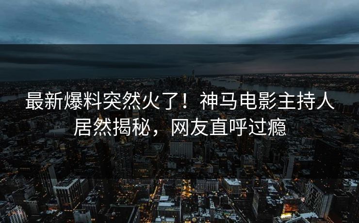 最新爆料突然火了！神马电影主持人居然揭秘，网友直呼过瘾