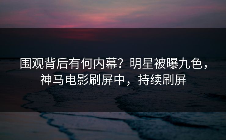 围观背后有何内幕？明星被曝九色，神马电影刷屏中，持续刷屏