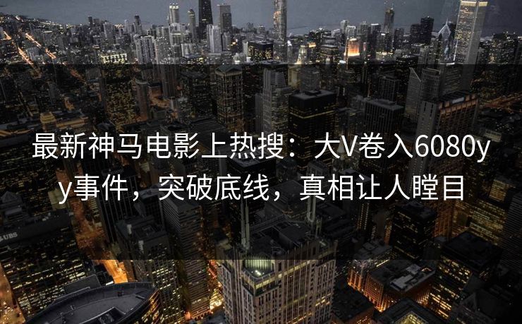 最新神马电影上热搜：大V卷入6080yy事件，突破底线，真相让人瞠目