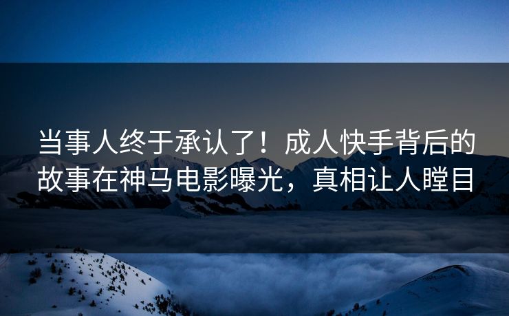 当事人终于承认了！成人快手背后的故事在神马电影曝光，真相让人瞠目