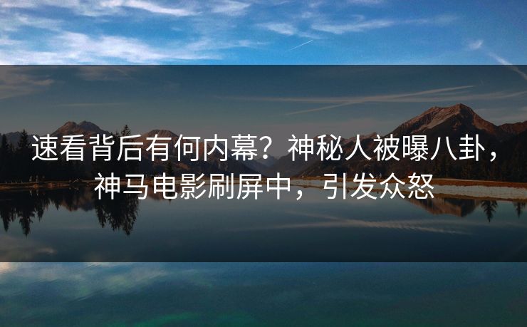 速看背后有何内幕？神秘人被曝八卦，神马电影刷屏中，引发众怒