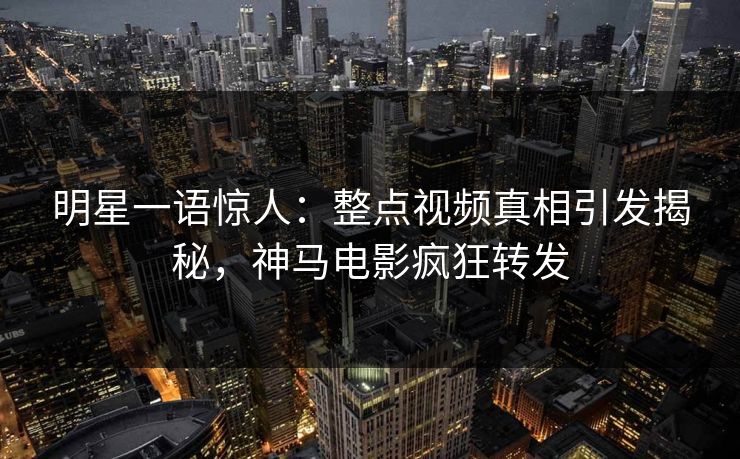 明星一语惊人：整点视频真相引发揭秘，神马电影疯狂转发