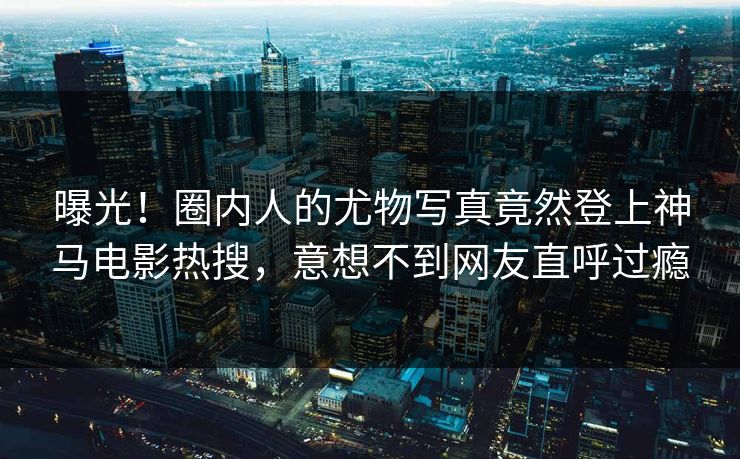 曝光！圈内人的尤物写真竟然登上神马电影热搜，意想不到网友直呼过瘾