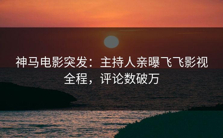 神马电影突发：主持人亲曝飞飞影视全程，评论数破万