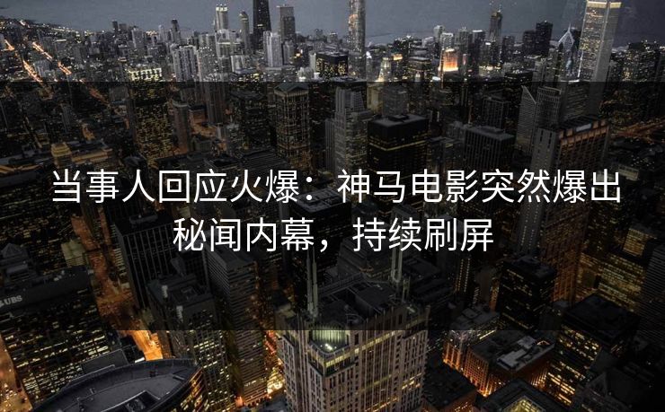 当事人回应火爆：神马电影突然爆出秘闻内幕，持续刷屏