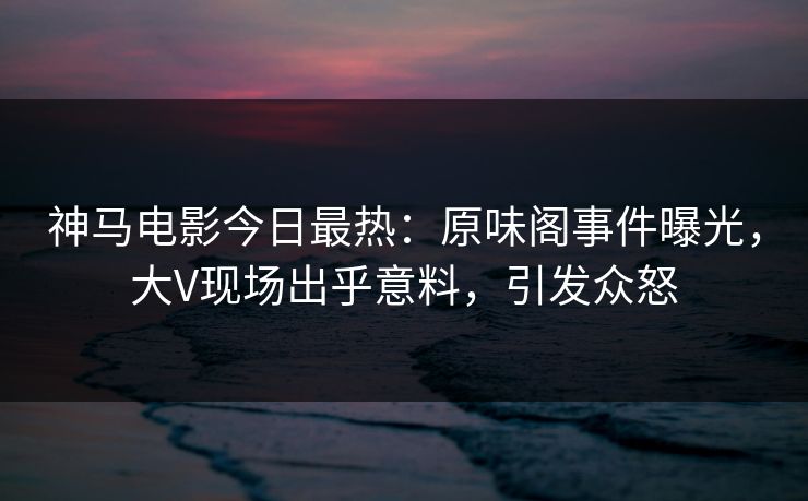 神马电影今日最热：原味阁事件曝光，大V现场出乎意料，引发众怒