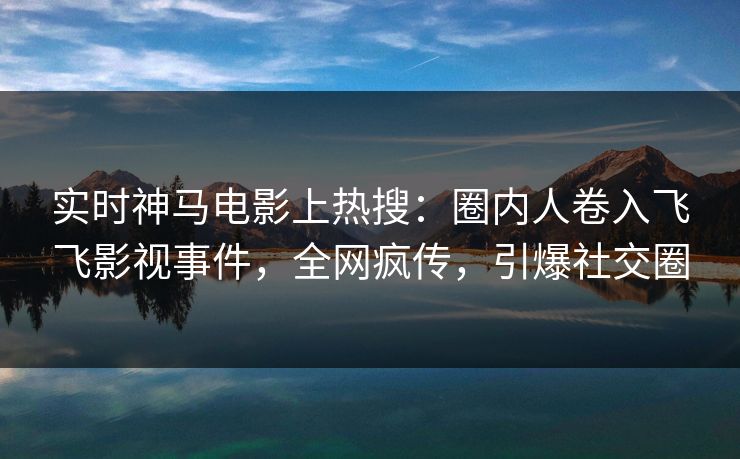 实时神马电影上热搜：圈内人卷入飞飞影视事件，全网疯传，引爆社交圈