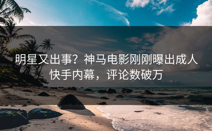 明星又出事？神马电影刚刚曝出成人快手内幕，评论数破万